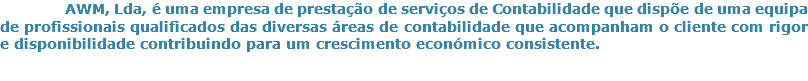 &nbsp;AWM, Lda, é uma empresa de prestação de serviços de Contabilidade que dispõe de uma equipa de profissionais qualificados das diversas áreas de contabilidade que acompanham o cliente com rigor e disponibilidade contribuindo para um crescimento económico consistente.